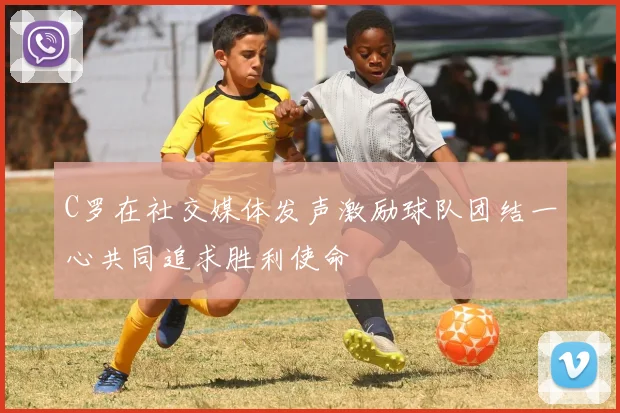 C罗在社交媒体发声激励球队团结一心共同追求胜利使命