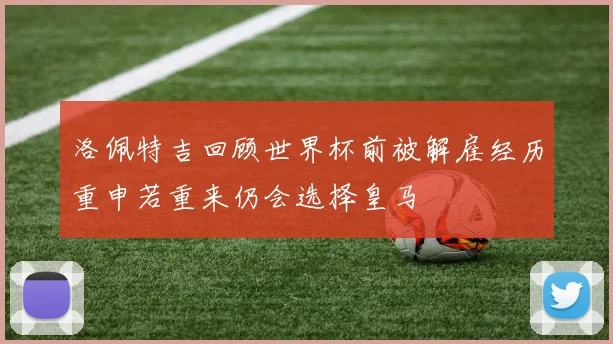 洛佩特吉回顾世界杯前被解雇经历重申若重来仍会选择皇马
