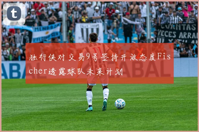 独行侠对交易9号签持开放态度Fischer透露球队未来计划