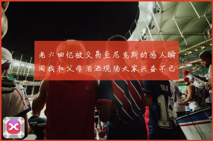 老六回忆被交易至尼克斯的感人瞬间我和父母泪洒现场大家兴奋不已