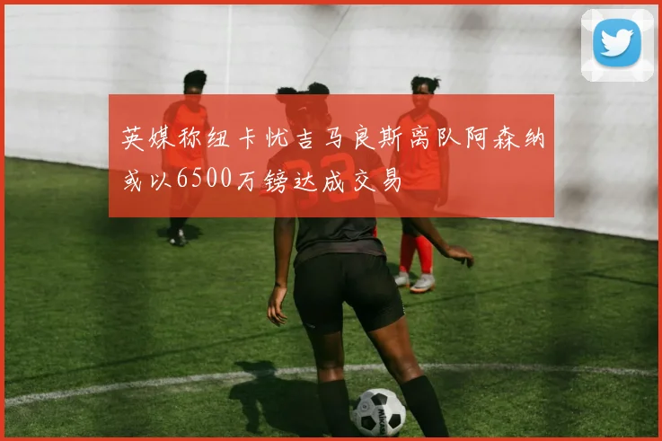 英媒称纽卡忧吉马良斯离队阿森纳或以6500万镑达成交易