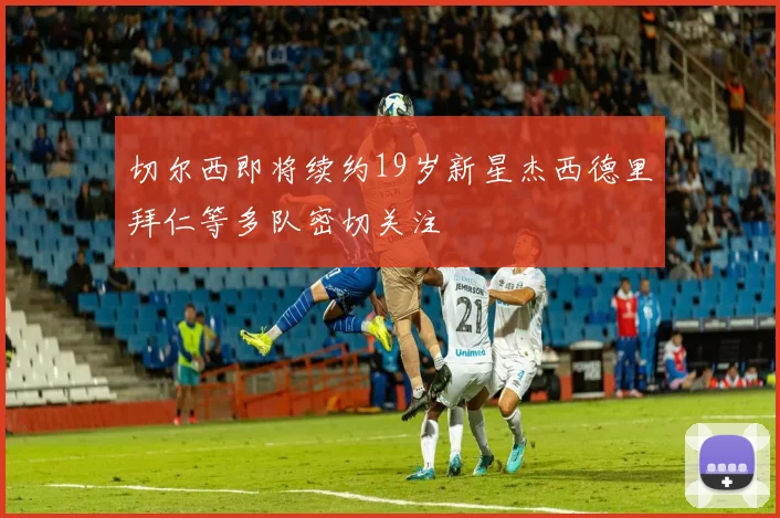 切尔西即将续约19岁新星杰西德里拜仁等多队密切关注