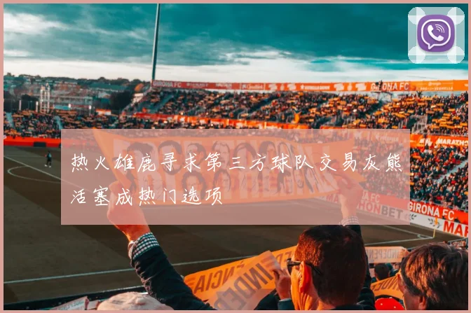 热火雄鹿寻求第三方球队交易灰熊活塞成热门选项