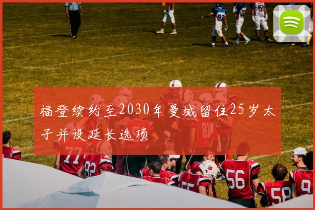 福登续约至2030年曼城留住25岁太子并设延长选项