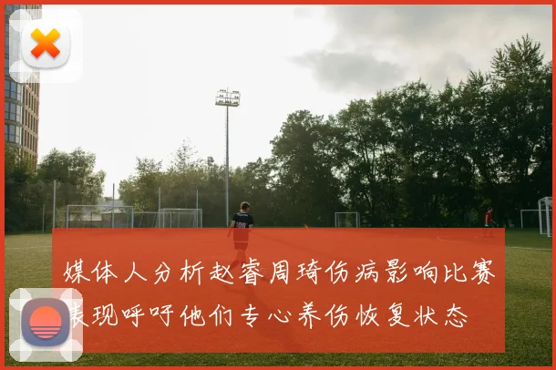 媒体人分析赵睿周琦伤病影响比赛表现呼吁他们专心养伤恢复状态