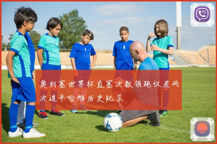 奥利塞世界杯直塞次数领跑仅差两次追平哈维历史纪录