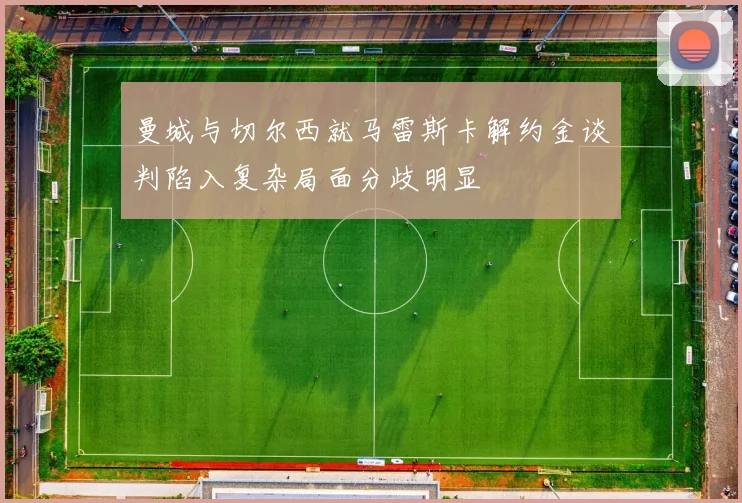 曼城与切尔西就马雷斯卡解约金谈判陷入复杂局面分歧明显