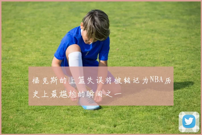 福克斯的上篮失误将被铭记为NBA历史上最尴尬的瞬间之一