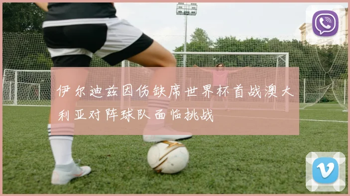 伊尔迪兹因伤缺席世界杯首战澳大利亚对阵球队面临挑战