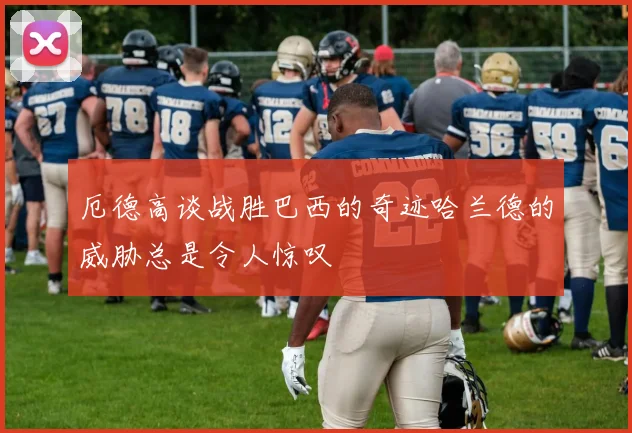 厄德高谈战胜巴西的奇迹哈兰德的威胁总是令人惊叹