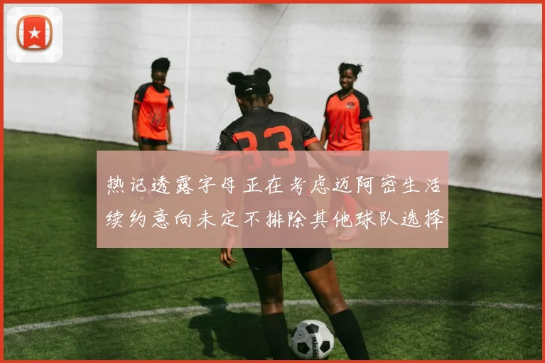 热记透露字母正在考虑迈阿密生活续约意向未定不排除其他球队选择