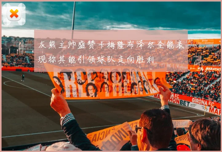 灰熊主帅盛赞卡梅隆布泽尔全能表现称其能引领球队走向胜利