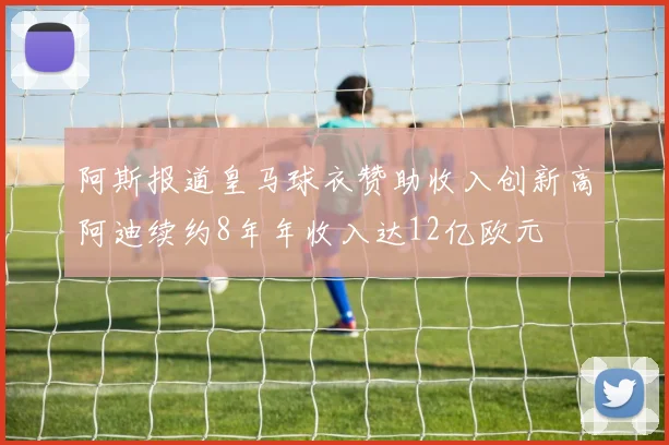 阿斯报道皇马球衣赞助收入创新高阿迪续约8年年收入达12亿欧元