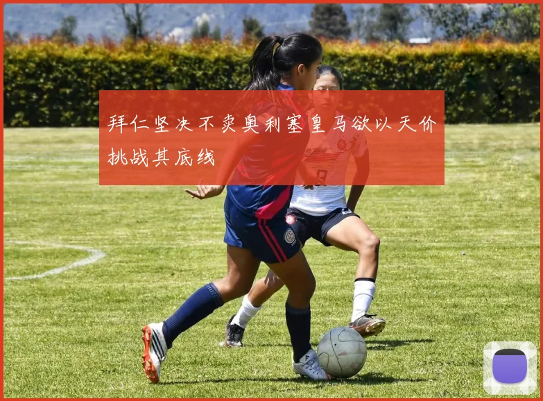 拜仁坚决不卖奥利塞皇马欲以天价挑战其底线