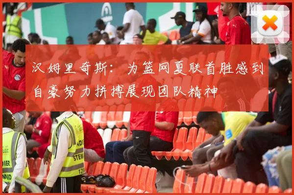 汉姆里奇斯：为篮网夏联首胜感到自豪努力拼搏展现团队精神