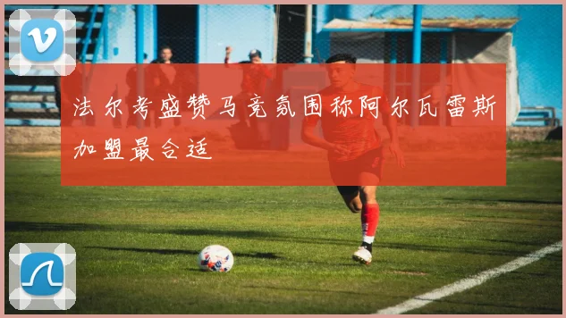 法尔考盛赞马竞氛围称阿尔瓦雷斯加盟最合适
