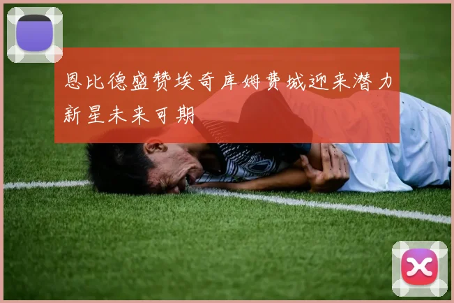 恩比德盛赞埃奇库姆费城迎来潜力新星未来可期