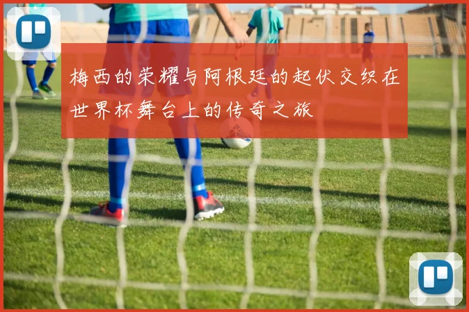 梅西的荣耀与阿根廷的起伏交织在世界杯舞台上的传奇之旅