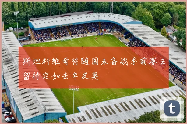 斯坦科维奇将随国米备战季前赛去留待定如去年皮奥