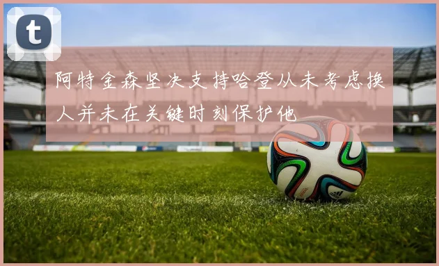 阿特金森坚决支持哈登从未考虑换人并未在关键时刻保护他