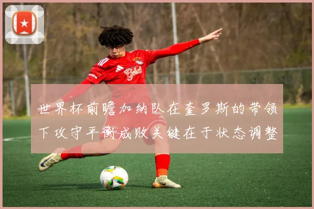世界杯前瞻加纳队在奎罗斯的带领下攻守平衡成败关键在于状态调整