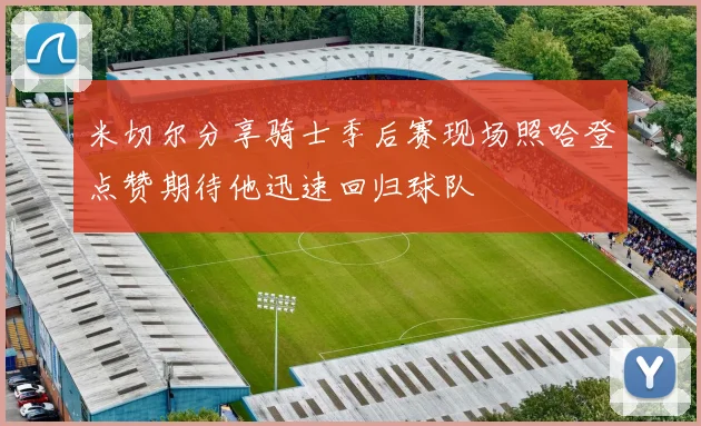 米切尔分享骑士季后赛现场照哈登点赞期待他迅速回归球队