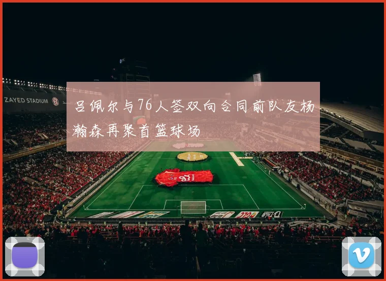 吕佩尔与76人签双向合同前队友杨瀚森再聚首篮球场