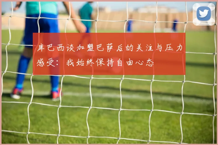 库巴西谈加盟巴萨后的关注与压力感受：我始终保持自由心态